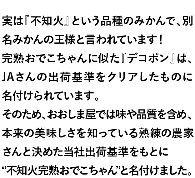 実は『不知火』という品種のみかんで、別名みかんの王様と言われています！完熟おでこちゃんに似た『デコポン』は、JAさんの出荷基準をクリアしたものに名付けられています。そのため、おおしま屋では味や品質を含め、本来の美味しさを知っている熟練の農家さんと決めた当社出荷基準をもとに“不知火完熟おでこちゃん”と名付けました。