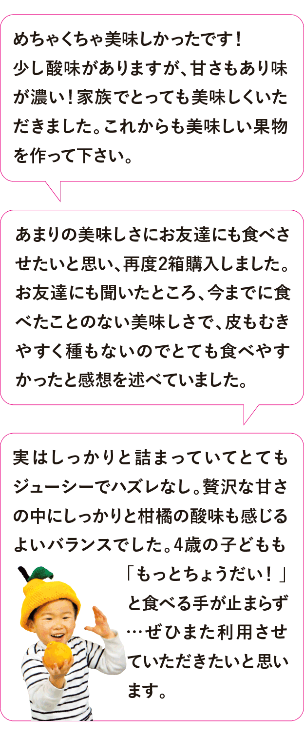 めちゃくちゃ美味しかったです！少し酸味がありますが、甘さもあり味が濃い！家族でとっても美味しくいただきました。これからも美味しい果物を作って下さい。あまりの美味しさにお友達にも食べさせたいと思い、再度2箱購入しました。お友達にも聞いたところ、今までに食べたことのない美味しさで、皮もむきやすく種もないのでとても食べやすかったと感想を述べていました。実はしっかりと詰まっていてとてもジューシーでハズレなし。贅沢な甘さの中にしっかりと柑橘の酸味も感じるよいバランスでした。4歳の子どもも「もっとちょうだい！」と食べる手が止まらず…ぜひまた利用させていただきたいと思います。 